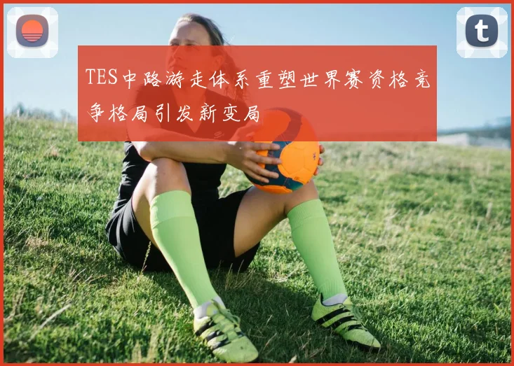 TES中路游走体系重塑世界赛资格竞争格局引发新变局