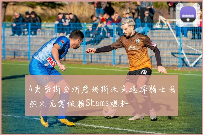 A史密斯分析詹姆斯未来选择骑士或热火无需依赖Shams爆料